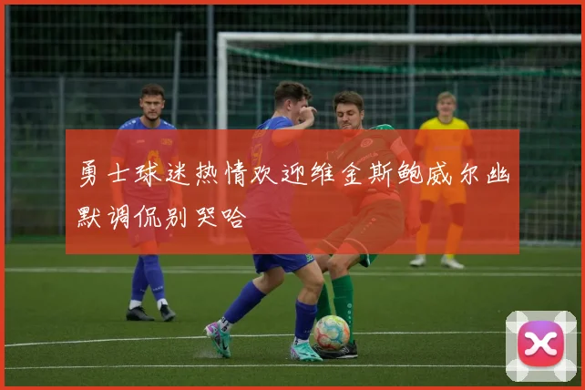 勇士球迷热情欢迎维金斯鲍威尔幽默调侃别哭哈