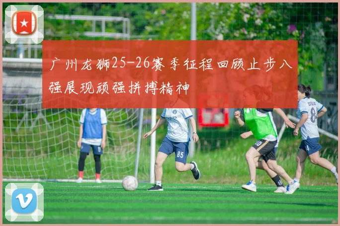 广州龙狮25-26赛季征程回顾止步八强展现顽强拼搏精神