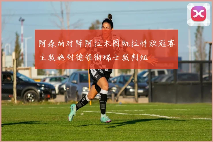阿森纳对阵阿拉木图凯拉特欧冠赛主裁施耐德领衔瑞士裁判组