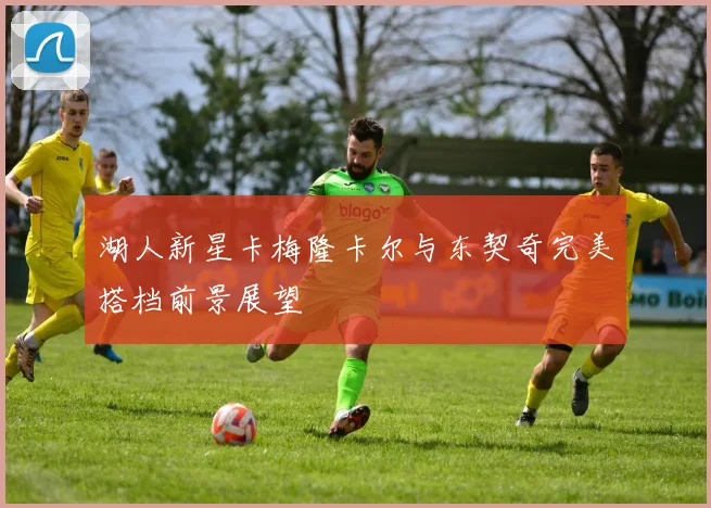 湖人新星卡梅隆卡尔与东契奇完美搭档前景展望