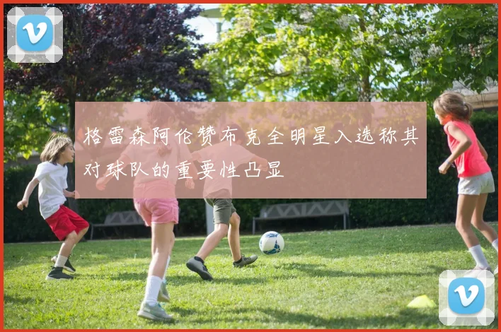 格雷森阿伦赞布克全明星入选称其对球队的重要性凸显