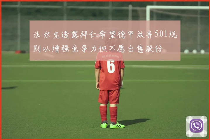 法尔克透露拜仁希望德甲放弃501规则以增强竞争力但不愿出售股份