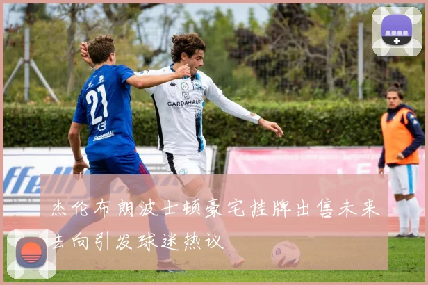 杰伦布朗波士顿豪宅挂牌出售未来去向引发球迷热议