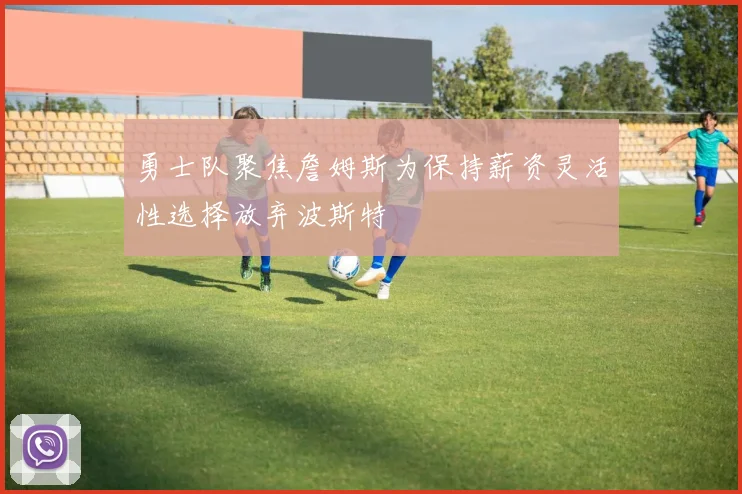 勇士队聚焦詹姆斯为保持薪资灵活性选择放弃波斯特
