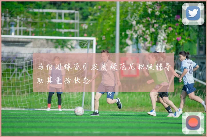 马伦进球荒引发质疑范尼积极辅导助其重拾状态