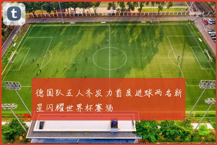 德国队五人齐发力首度进球两名新星闪耀世界杯赛场