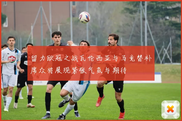留力欧冠之战瓦伦西亚与马竞替补席众将展现紧张气氛与期待
