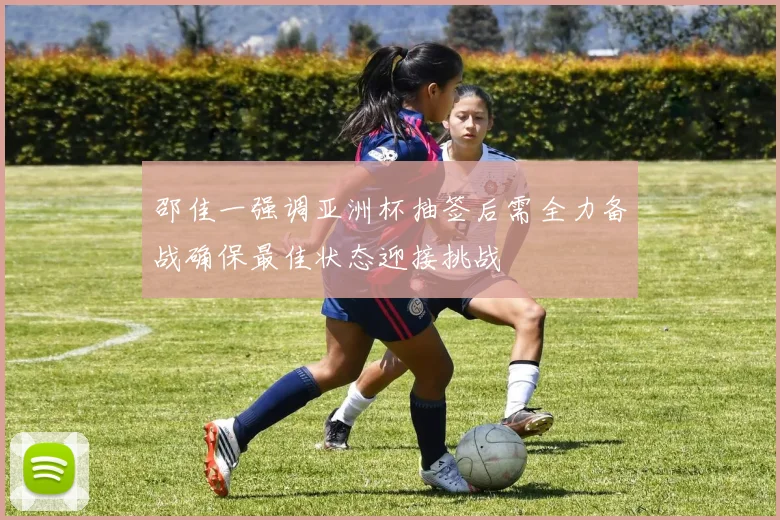 邵佳一强调亚洲杯抽签后需全力备战确保最佳状态迎接挑战