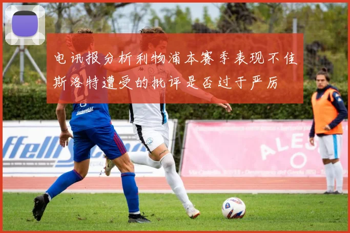 电讯报分析利物浦本赛季表现不佳斯洛特遭受的批评是否过于严厉