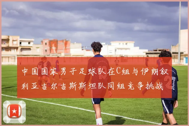 中国国家男子足球队在C组与伊朗叙利亚吉尔吉斯斯坦队同组竞争挑战赛程
