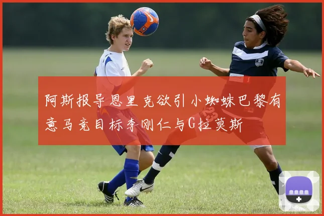 阿斯报导恩里克欲引小蜘蛛巴黎有意马竞目标李刚仁与G拉莫斯