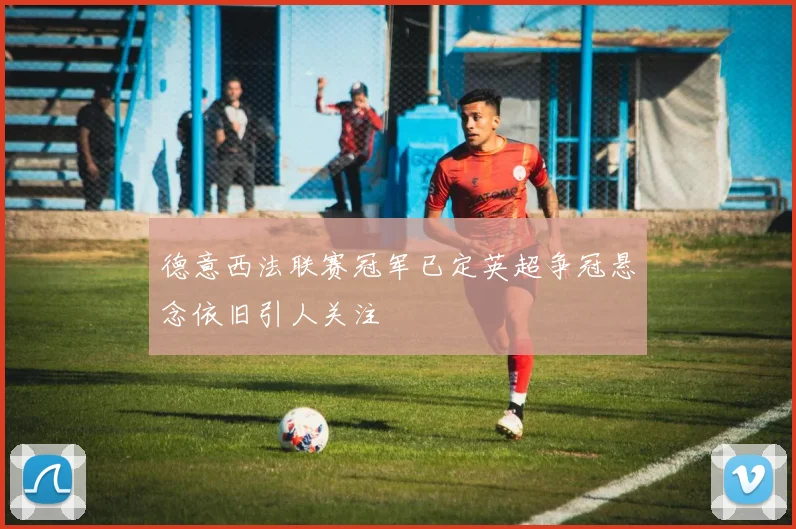 德意西法联赛冠军已定英超争冠悬念依旧引人关注