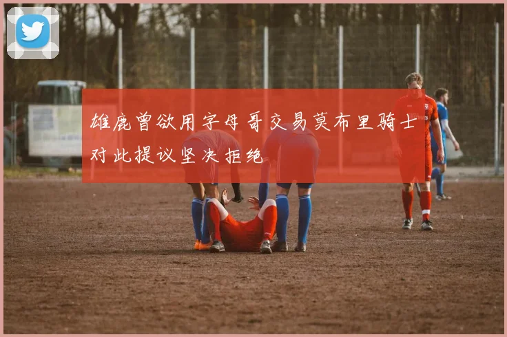 雄鹿曾欲用字母哥交易莫布里骑士对此提议坚决拒绝