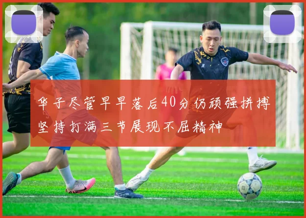 华子尽管早早落后40分仍顽强拼搏坚持打满三节展现不屈精神