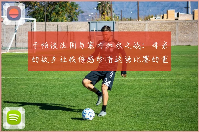 于帕谈法国与塞内加尔之战：母亲的故乡让我倍感珍惜这场比赛的重要性