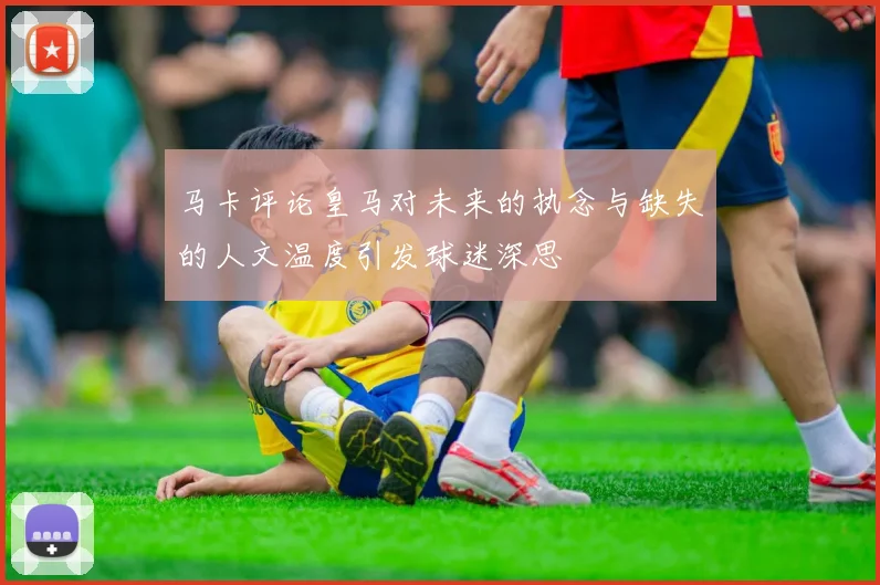 马卡评论皇马对未来的执念与缺失的人文温度引发球迷深思