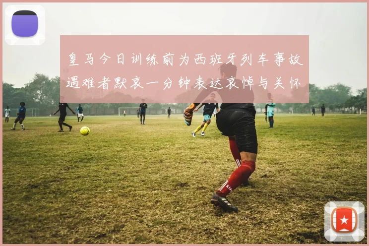 皇马今日训练前为西班牙列车事故遇难者默哀一分钟表达哀悼与关怀