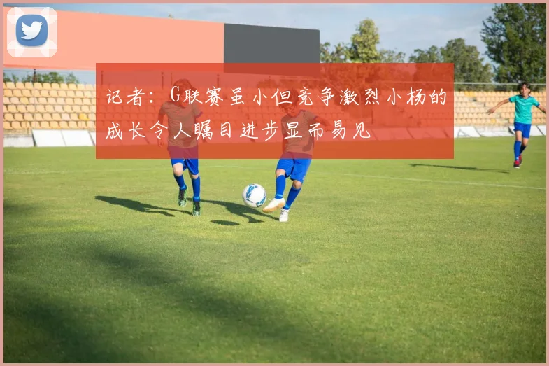 记者：G联赛虽小但竞争激烈小杨的成长令人瞩目进步显而易见