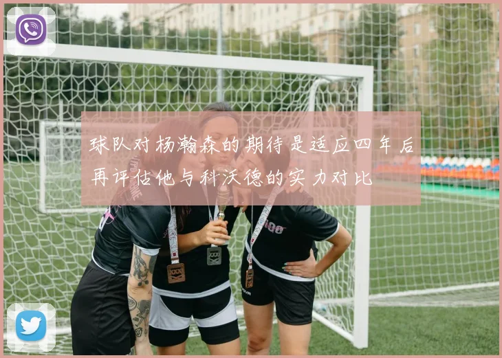 球队对杨瀚森的期待是适应四年后再评估他与科沃德的实力对比