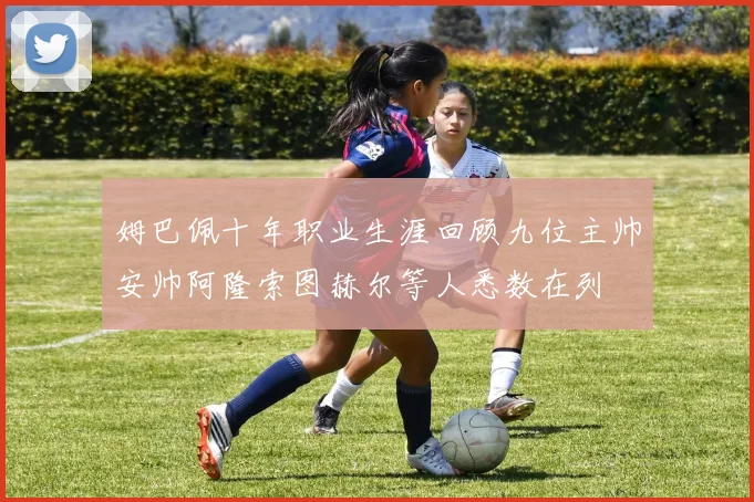姆巴佩十年职业生涯回顾九位主帅安帅阿隆索图赫尔等人悉数在列