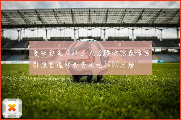 曼联锁定亚特兰大后腰埃德森作为引援首选转会费高达3900万镑